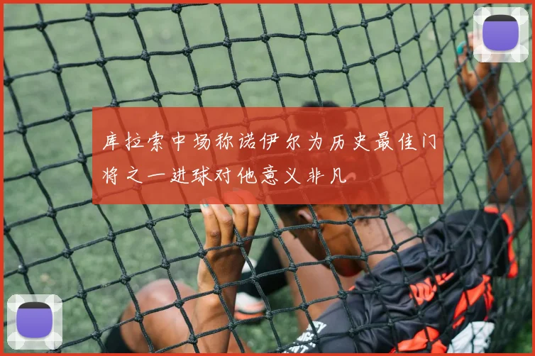 库拉索中场称诺伊尔为历史最佳门将之一进球对他意义非凡