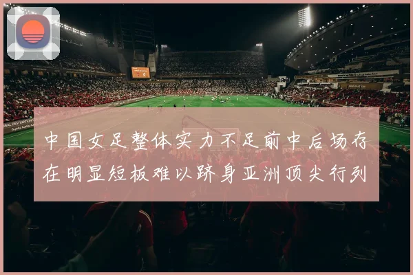 中国女足整体实力不足前中后场存在明显短板难以跻身亚洲顶尖行列
