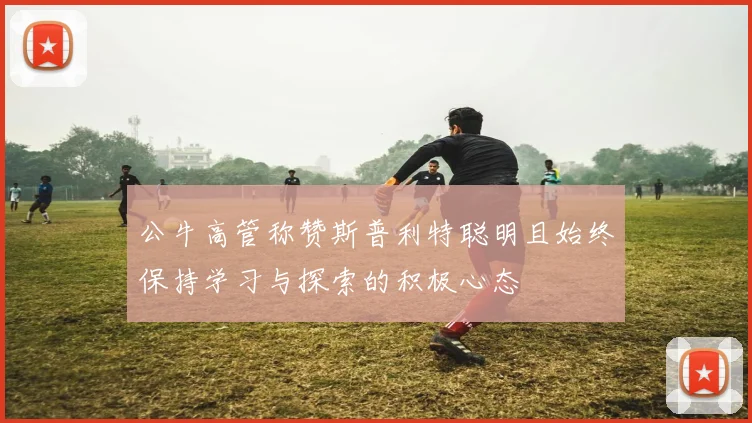 公牛高管称赞斯普利特聪明且始终保持学习与探索的积极心态
