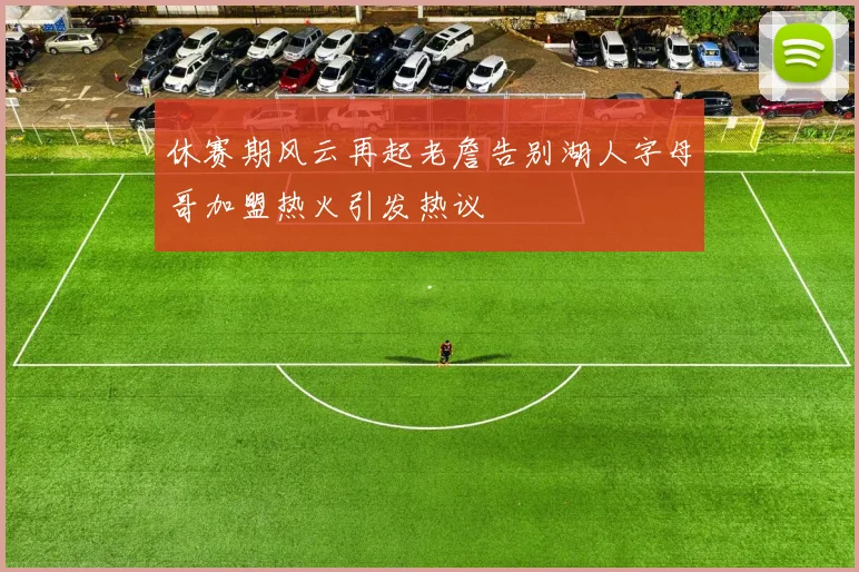 休赛期风云再起老詹告别湖人字母哥加盟热火引发热议