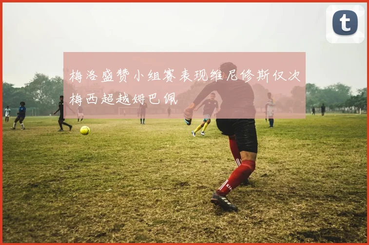 梅洛盛赞小组赛表现维尼修斯仅次梅西超越姆巴佩