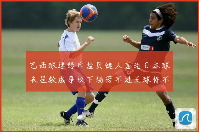 巴西球迷怒斥盐贝健人言论日本球衣星数成争议下场若不进五球将不庆祝