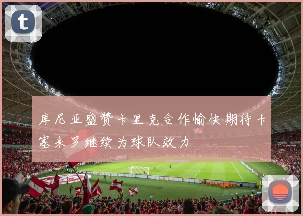库尼亚盛赞卡里克合作愉快期待卡塞米罗继续为球队效力