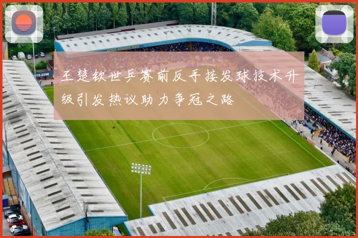 王楚钦世乒赛前反手接发球技术升级引发热议助力争冠之路