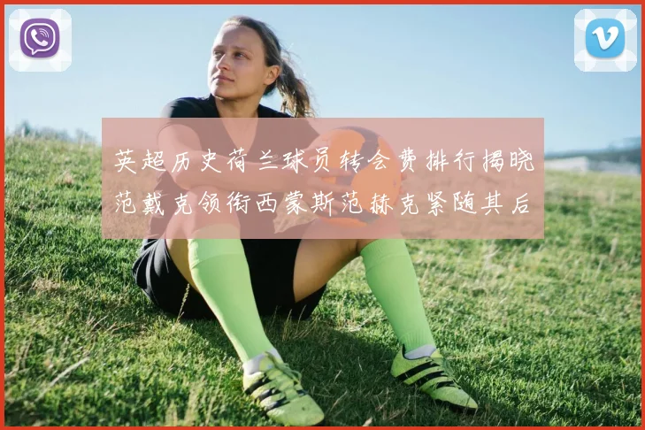 英超历史荷兰球员转会费排行揭晓范戴克领衔西蒙斯范赫克紧随其后