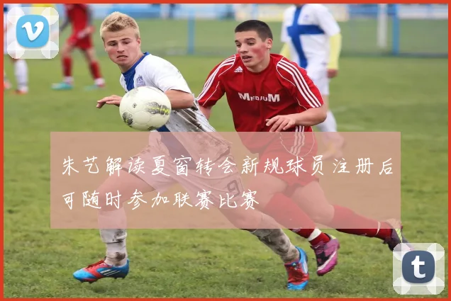 朱艺解读夏窗转会新规球员注册后可随时参加联赛比赛