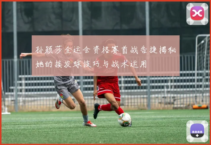 孙颖莎全运会资格赛首战告捷揭秘她的接发球技巧与战术运用