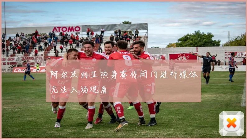 阿尔及利亚热身赛将闭门进行媒体无法入场观看