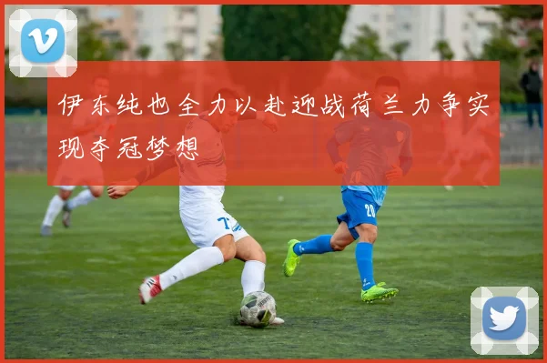 伊东纯也全力以赴迎战荷兰力争实现夺冠梦想