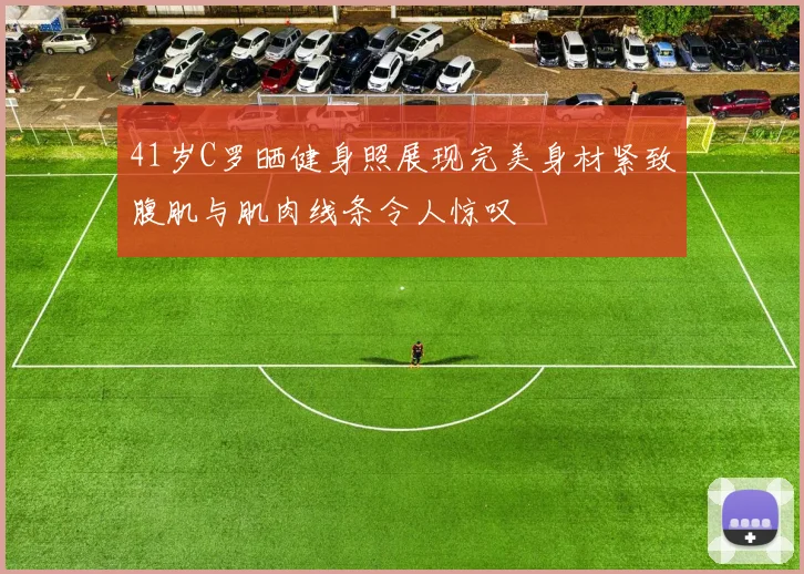 41岁C罗晒健身照展现完美身材紧致腹肌与肌肉线条令人惊叹