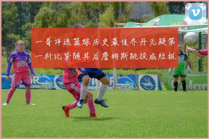 一哥评选篮球历史最佳乔丹无疑第一科比紧随其后詹姆斯跳投成短板