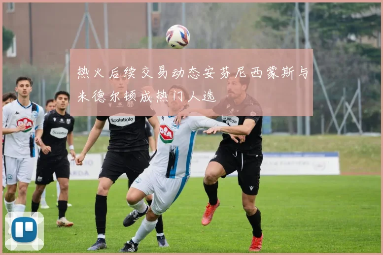 热火后续交易动态安芬尼西蒙斯与米德尔顿成热门人选