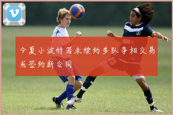 今夏小波特若未续约多队争相交易或签约新合同