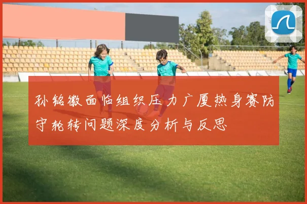 孙铭徽面临组织压力广厦热身赛防守轮转问题深度分析与反思