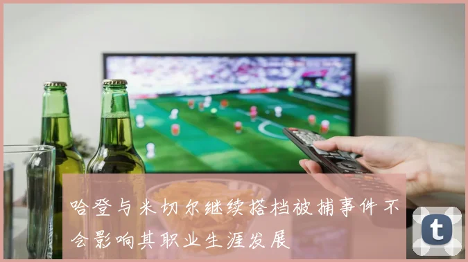 哈登与米切尔继续搭档被捕事件不会影响其职业生涯发展