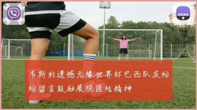 韦斯利遗憾无缘世界杯巴西队友纷纷留言鼓励展现团结精神